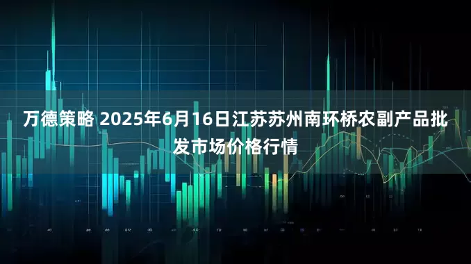 万德策略 2025年6月16日江苏苏州南环桥农副产品批发市场价格行情