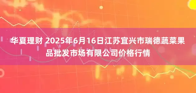 华夏理财 2025年6月16日江苏宜兴市瑞德蔬菜果品批发市场有限公司价格行情