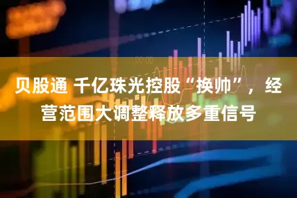 贝股通 千亿珠光控股“换帅”，经营范围大调整释放多重信号