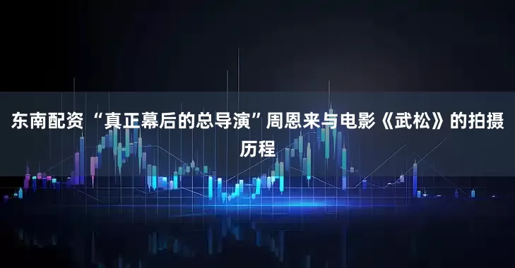 东南配资 “真正幕后的总导演”周恩来与电影《武松》的拍摄历程