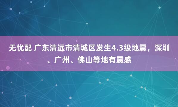 无忧配 广东清远市清城区发生4.3级地震，深圳、广州、佛山等地有震感