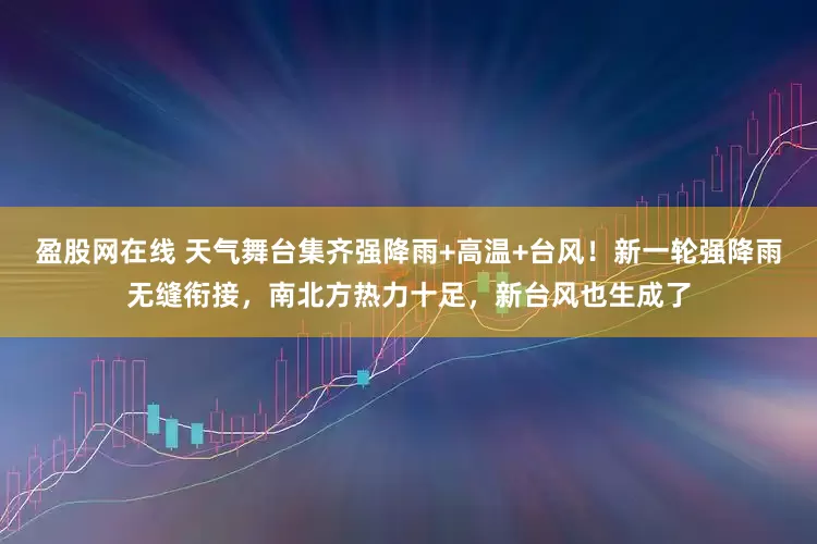 盈股网在线 天气舞台集齐强降雨+高温+台风！新一轮强降雨无缝衔接，南北方热力十足，新台风也生成了