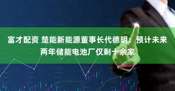 富才配资 楚能新能源董事长代德明：预计未来两年储能电池厂仅剩十余家