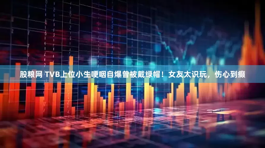 股粮网 TVB上位小生哽咽自爆曾被戴绿帽！女友太识玩，伤心到癫