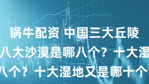 锅牛配资 中国三大丘陵是哪三个？八大沙漠是哪八个？十大湿地又是哪十个？