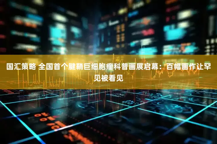 国汇策略 全国首个腱鞘巨细胞瘤科普画展启幕：百幅画作让罕见被看见