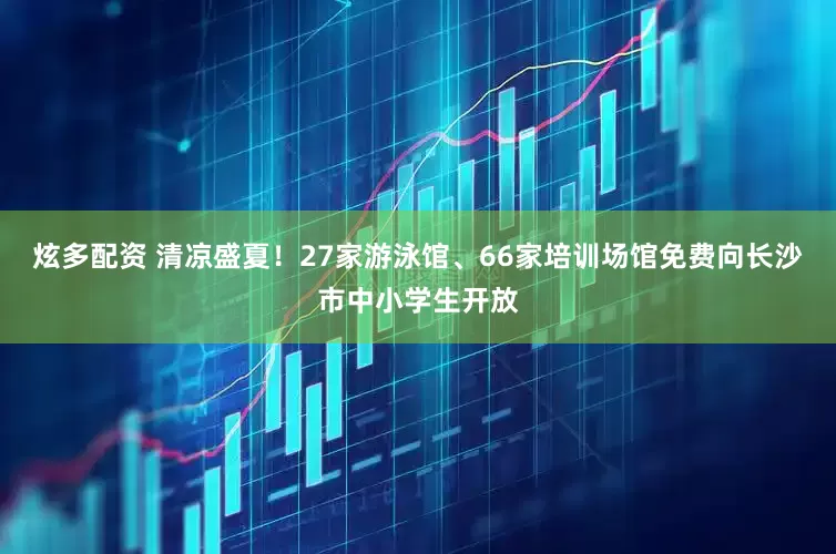 炫多配资 清凉盛夏！27家游泳馆、66家培训场馆免费向长沙市中小学生开放