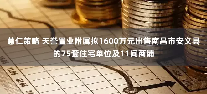 慧仁策略 天誉置业附属拟1600万元出售南昌市安义县的75套住宅单位及11间商铺