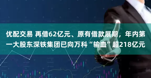 优配交易 再借62亿元、原有借款展期，年内第一大股东深铁集团已向万科“输血”超218亿元