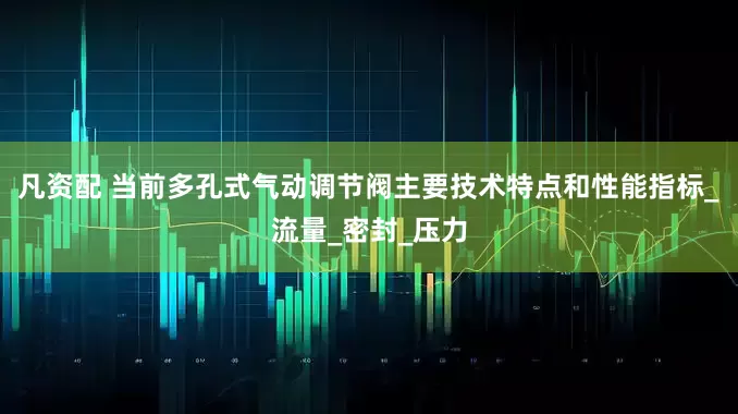 凡资配 当前多孔式气动调节阀主要技术特点和性能指标_流量_密封_压力