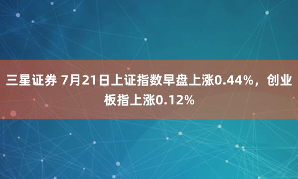 三星证券 7月21日上证指数早盘上涨0.44%，创业板指上涨0.12%