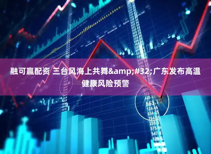 融可赢配资 三台风海上共舞 广东发布高温健康风险预警