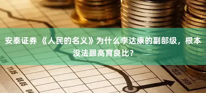 安泰证券 《人民的名义》为什么李达康的副部级，根本没法跟高育良比？