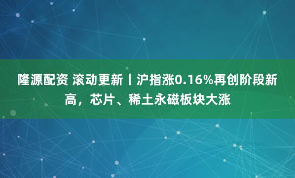 隆源配资 滚动更新丨沪指涨0.16%再创阶段新高，芯片、稀土永磁板块大涨