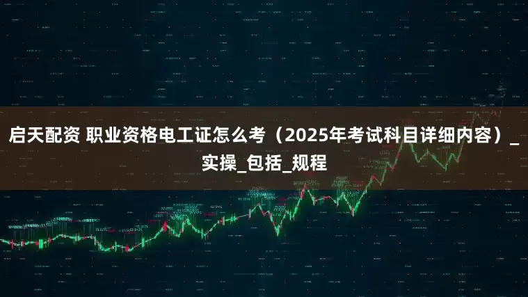 启天配资 职业资格电工证怎么考（2025年考试科目详细内容）_实操_包括_规程