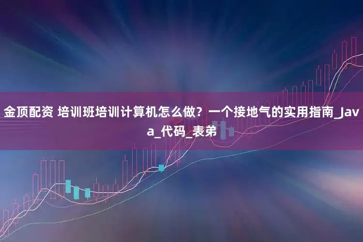金顶配资 培训班培训计算机怎么做？一个接地气的实用指南_Java_代码_表弟