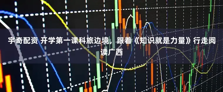 宇奇配资 开学第一课科旅边境，跟着《知识就是力量》行走阅读广西