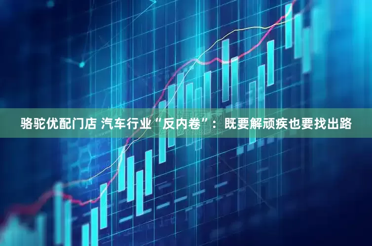 骆驼优配门店 汽车行业“反内卷”：既要解顽疾也要找出路