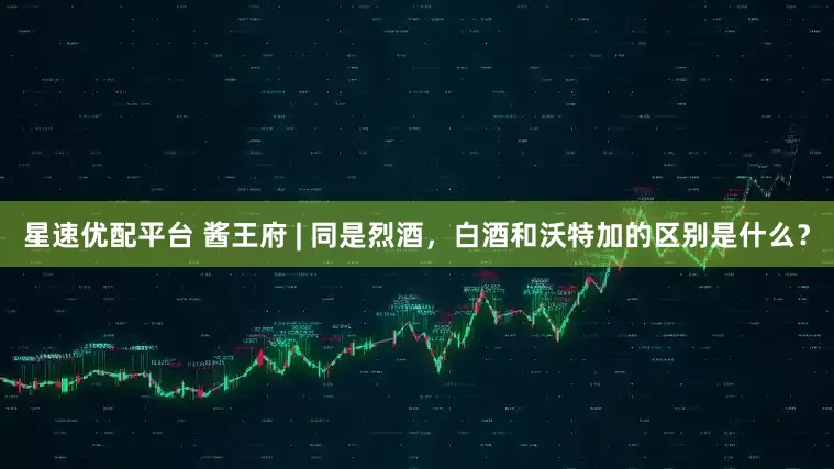 星速优配平台 酱王府 | 同是烈酒，白酒和沃特加的区别是什么？