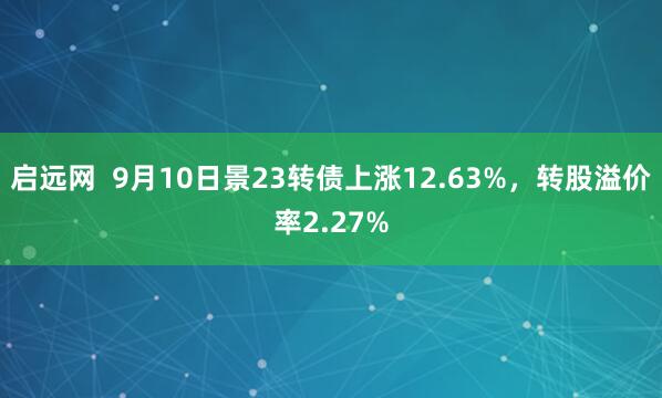 启远网  9月10日景23转债上涨12.63%，转股溢价率2.27%