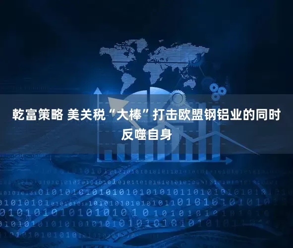 乾富策略 美关税“大棒”打击欧盟钢铝业的同时反噬自身