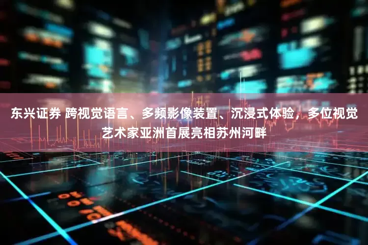 东兴证券 跨视觉语言、多频影像装置、沉浸式体验，多位视觉艺术家亚洲首展亮相苏州河畔