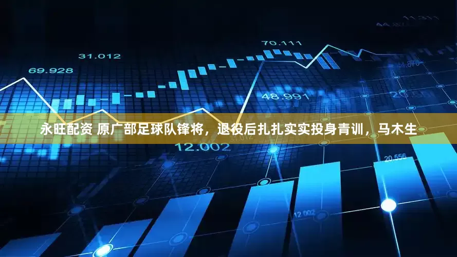 永旺配资 原广部足球队锋将，退役后扎扎实实投身青训，马木生