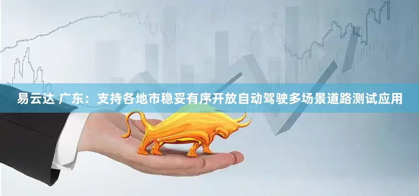 易云达 广东：支持各地市稳妥有序开放自动驾驶多场景道路测试应用