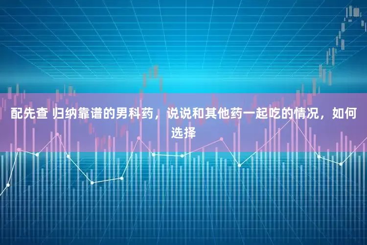 配先查 归纳靠谱的男科药，说说和其他药一起吃的情况，如何选择