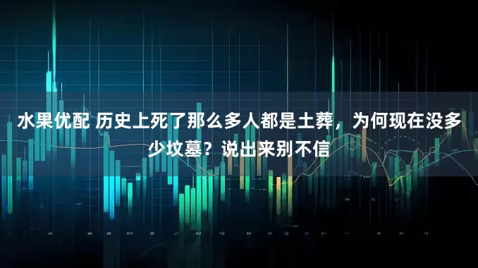 水果优配 历史上死了那么多人都是土葬，为何现在没多少坟墓？说出来别不信