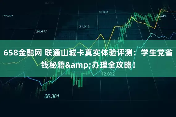 658金融网 联通山城卡真实体验评测：学生党省钱秘籍&办理全攻略！
