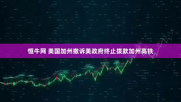 恒牛网 美国加州撤诉美政府终止拨款加州高铁