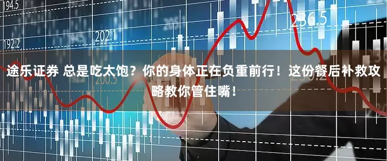 途乐证券 总是吃太饱？你的身体正在负重前行！这份餐后补救攻略教你管住嘴！