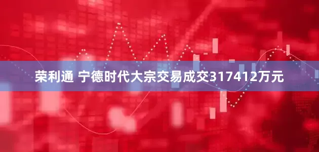荣利通 宁德时代大宗交易成交317412万元