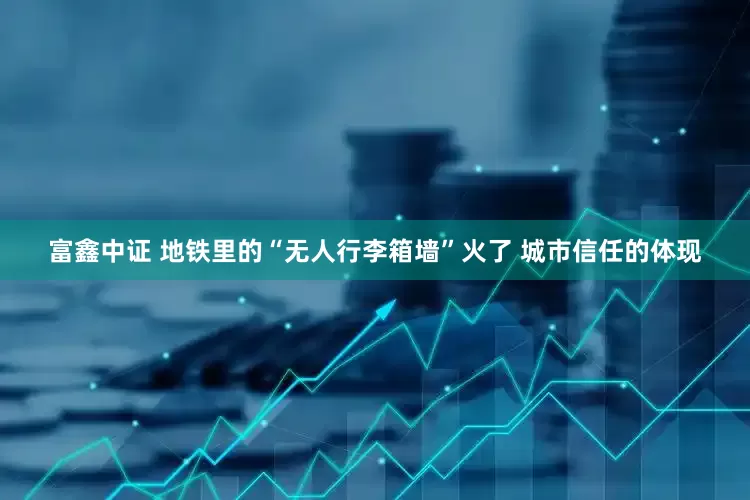富鑫中证 地铁里的“无人行李箱墙”火了 城市信任的体现